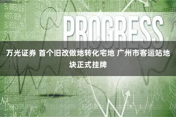 万光证券 首个旧改做地转化宅地 广州市客运站地块正式挂牌
