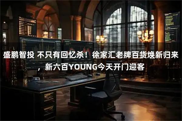 盛鹏智投 不只有回忆杀！徐家汇老牌百货焕新归来，新六百YOUNG今天开门迎客
