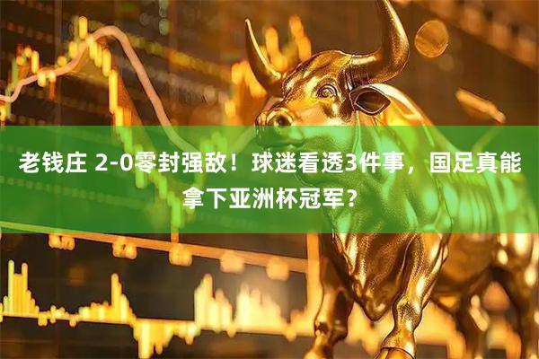 老钱庄 2-0零封强敌！球迷看透3件事，国足真能拿下亚洲杯冠军？