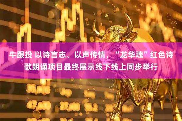 牛跟投 以诗言志、以声传情，“龙华魂”红色诗歌朗诵项目最终展示线下线上同步举行