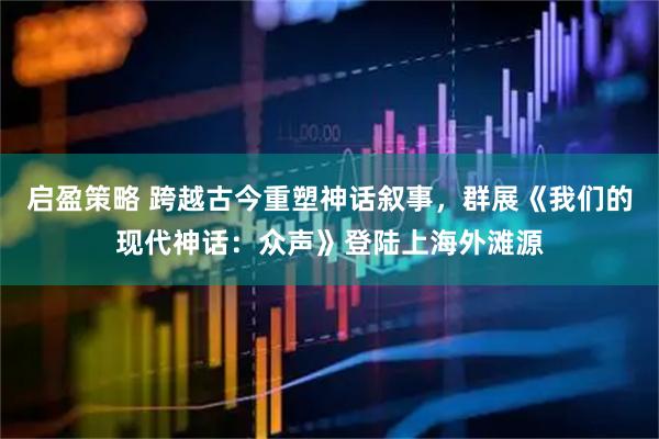 启盈策略 跨越古今重塑神话叙事，群展《我们的现代神话：众声》登陆上海外滩源