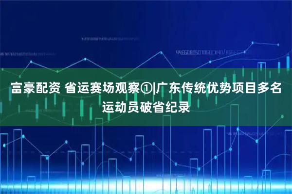 富豪配资 省运赛场观察①|广东传统优势项目多名运动员破省纪录