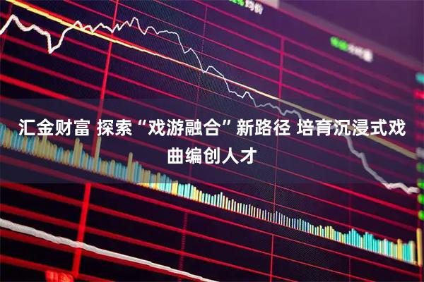 汇金财富 探索“戏游融合”新路径 培育沉浸式戏曲编创人才